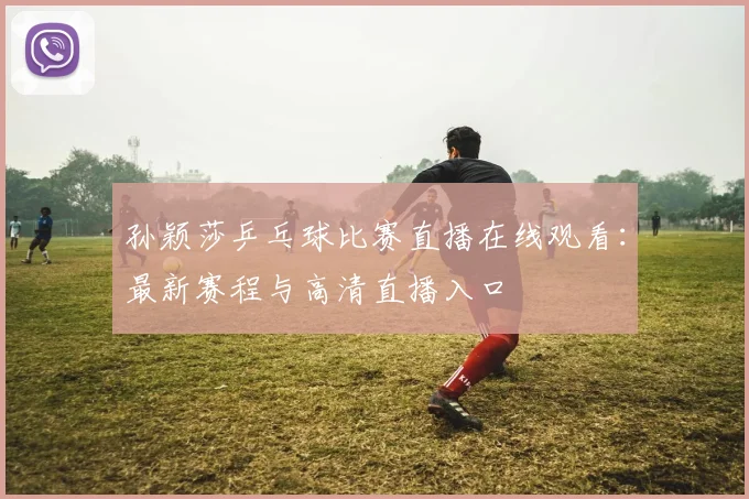 孙颖莎乒乓球比赛直播在线观看：最新赛程与高清直播入口