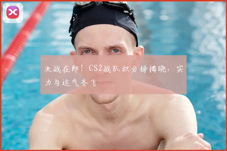 决战在即！CS2战队积分榜揭晓，实力与运气齐飞