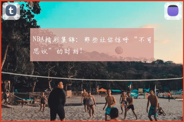 NBA精彩集锦：那些让你惊呼“不可思议”的时刻！
