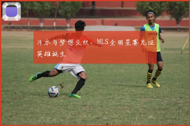 汗水与梦想交织,MLS全明星赛见证英雄诞生