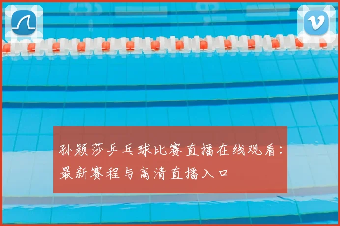 孙颖莎乒乓球比赛直播在线观看：最新赛程与高清直播入口