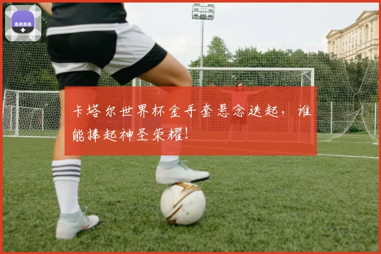 卡塔尔世界杯金手套悬念迭起，谁能捧起神圣荣耀！